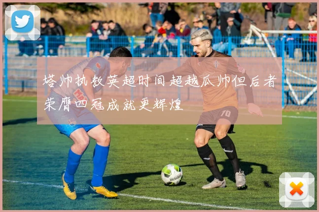 塔帅执教英超时间超越瓜帅但后者荣膺四冠成就更辉煌