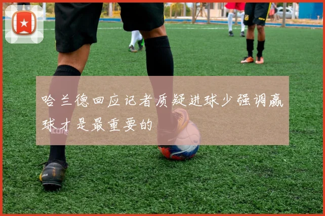 哈兰德回应记者质疑进球少强调赢球才是最重要的