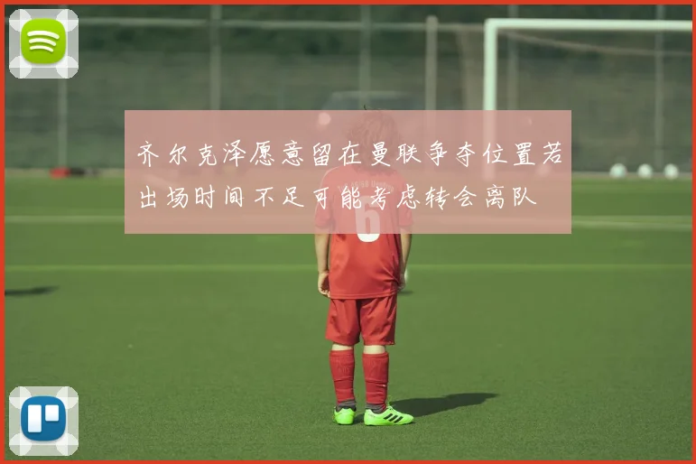 齐尔克泽愿意留在曼联争夺位置若出场时间不足可能考虑转会离队