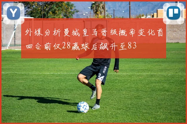 外媒分析曼城皇马晋级概率变化首回合前仅28赢球后飙升至83