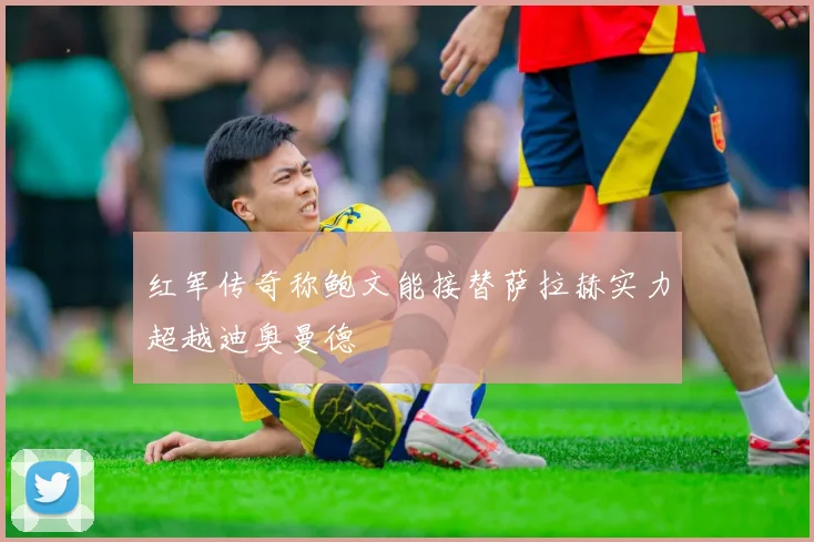 红军传奇称鲍文能接替萨拉赫实力超越迪奥曼德