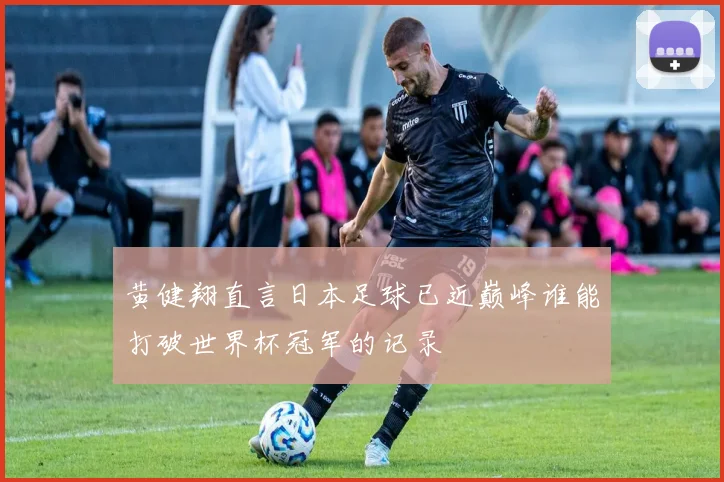 黄健翔直言日本足球已近巅峰谁能打破世界杯冠军的记录