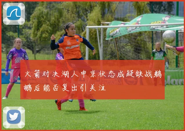 火箭对决湖人申京状态成疑缺战鹈鹕后能否复出引关注