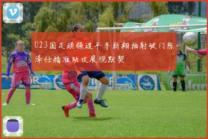U23国足顽强追平李新翔抽射破门陈泽仕精准助攻展现默契