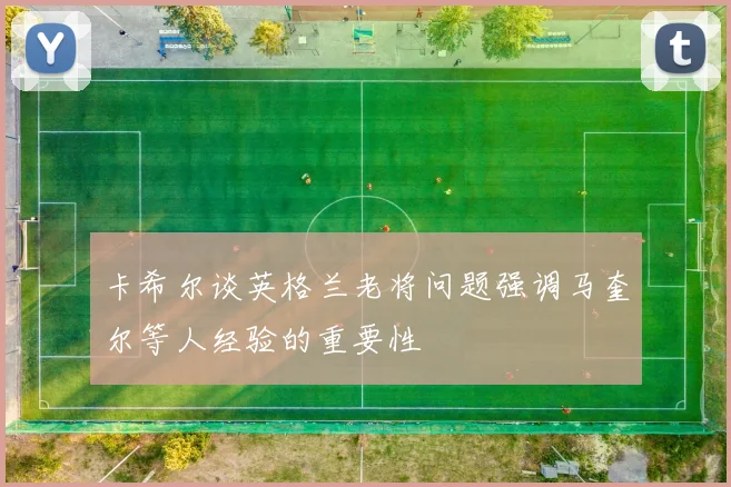 卡希尔谈英格兰老将问题强调马奎尔等人经验的重要性