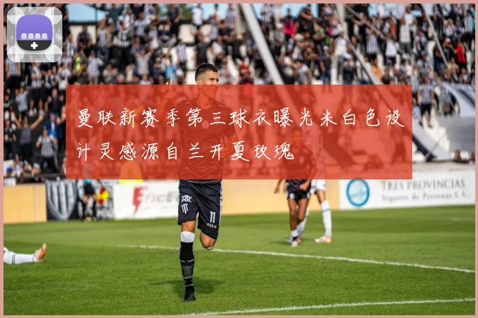 曼联新赛季第三球衣曝光米白色设计灵感源自兰开夏玫瑰