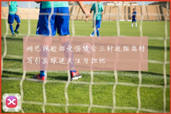 姆巴佩脸部受伤缝合三针近距离特写引发球迷关注与担忧