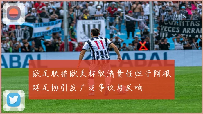 欧足联将欧美杯取消责任归于阿根廷足协引发广泛争议与反响