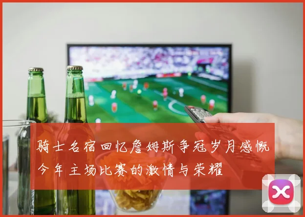 骑士名宿回忆詹姆斯争冠岁月感慨今年主场比赛的激情与荣耀